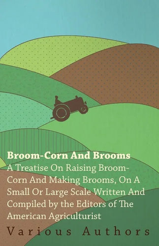 Broom-Corn and Brooms - A Treatise on Raising Broom-Corn and Making Brooms, on a Small or Large Scale, Written and Compiled by the Editors of The Amer - Paperback