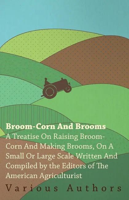 Broom-Corn and Brooms - A Treatise on Raising Broom-Corn and Making Brooms, on a Small or Large Scale, Written and Compiled by the Editors of The Amer - Paperback