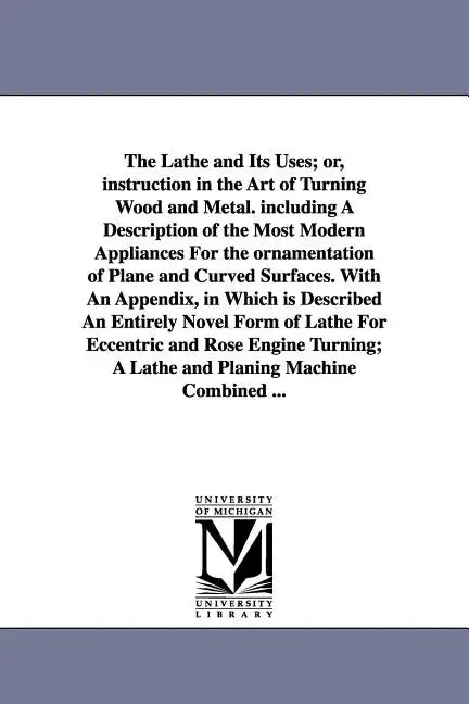 The Lathe and Its Uses; Or, Instruction in the Art of Turning Wood and Metal. Including a Description of the Most Modern Appliances for the Ornamentat - Paperback