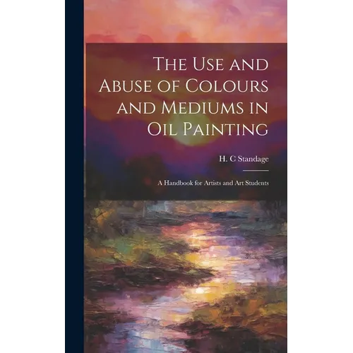 The Use and Abuse of Colours and Mediums in Oil Painting: A Handbook for Artists and Art Students - Hardcover