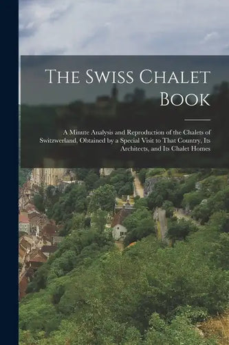 The Swiss Chalet Book: A Minute Analysis and Reproduction of the Chalets of Switzwerland, Obtained by a Special Visit to That Country, Its Ar - Paperback