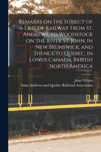 Remarks on the Subject of a Line of Railway From St. Andrews, to Woodstock on the River St. John, in New Brunswick, and Thence to Quebec, in Lower Can - Paperback