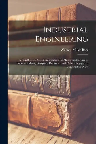 Industrial Engineering: A Handbook of Useful Information for Managers, Engineers, Superintendents, Designers, Draftsmen and Others Engaged in - Paperback