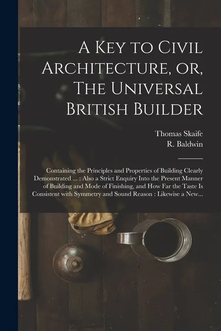 A Key to Civil Architecture, or, The Universal British Builder: Containing the Principles and Properties of Building Clearly Demonstrated ...: Also a - Paperback