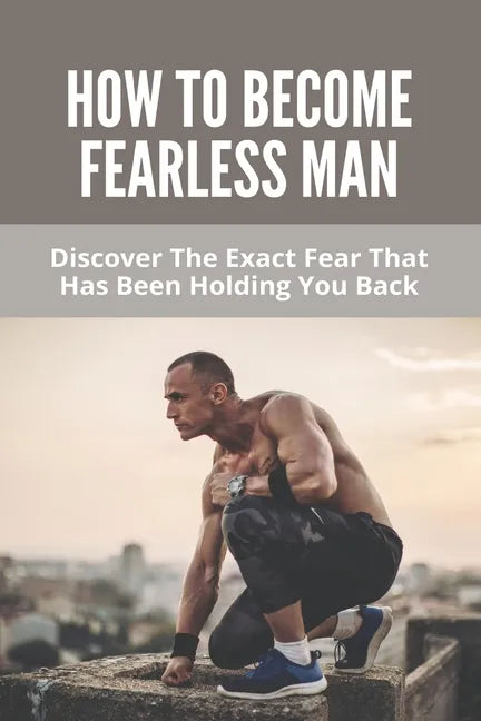How To Become Fearless Man: Discover The Exact Fear That Has Been Holding You Back: How To Become Fearless Book - Paperback