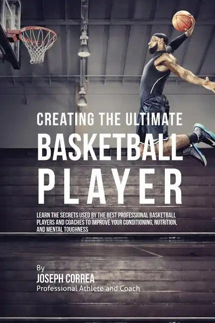 Creating the Ultimate Basketball Player: Learn the Secrets Used by the Best Professional Basketball Players and Coaches to Improve Your Conditioning, - Paperback