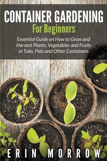 Container Gardening For Beginners: Essential Guide on How to Grow and Harvest Plants, Vegetables and Fruits in Tubs, Pots and Other Containers - Paperback
