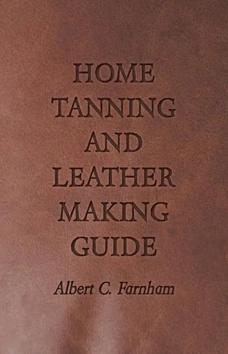 Home Tanning and Leather Making Guide - A Book of Information for Those Who Wish to Tan and Make Leather from Cattle, Horse, Calf, Sheep, Goat, Deer a - Paperback