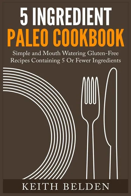 5 Ingredient Paleo Cookbook: Simple and Mouth Watering Gluten-Free Recipes Containing 5 Or Fewer Ingredients - Paperback