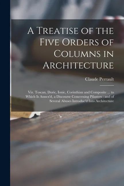 A Treatise of the Five Orders of Columns in Architecture: Viz. Toscan, Doric, Ionic, Corinthian and Composite ... to Which is Annex'd, a Discourse Con - Paperback