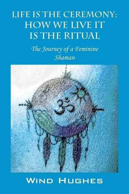 Life Is the Ceremony: How We Live It Is the Ritual - The Journey of a Feminine Shaman - Paperback