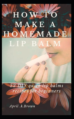 How To Make A Homemade Lip Balm: 32 DIY Quick Lip Balms Recipes for beginners - Paperback