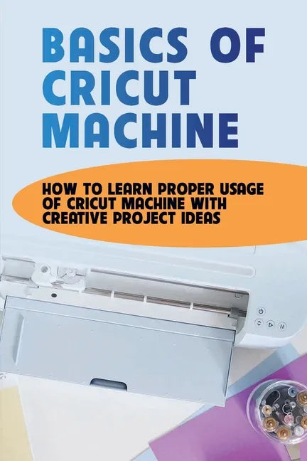 Basics Of Cricut Machine: How To Learn Proper Usage Of Cricut Machine With Creative Project Ideas: Projects You Can Do With Cricut Maker - Paperback