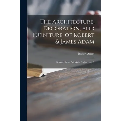 The Architecture, Decoration, and Furniture, of Robert & James Adam; Selected From 