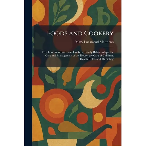 Foods and Cookery: First Lessons in Foods and Cookery, Family Relationships, the Care and Management of the House, the Care of Children, Health Rules, - Paperback