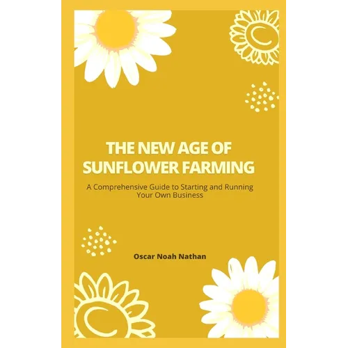The New Age of Sunflower Farming: A Comprehensive Guide to Starting and Running Your Own Business - Paperback