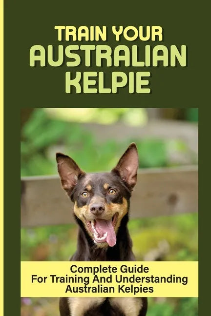 Train Your Australian Kelpie: Complete Guide For Training And Understanding Australian Kelpies: Australian Kelpie Training For Dummies - Paperback