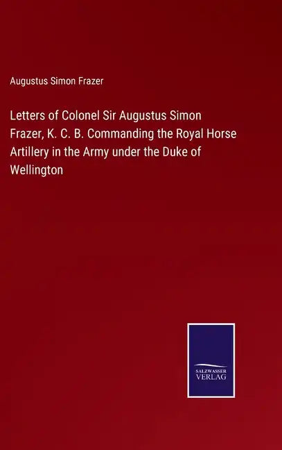 Letters of Colonel Sir Augustus Simon Frazer, K. C. B. Commanding the Royal Horse Artillery in the Army under the Duke of Wellington - Hardcover