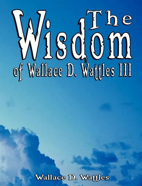 The Wisdom of Wallace D. Wattles III - Including: The Science of Mind, The Road to Power AND Your Invisible Power - Paperback