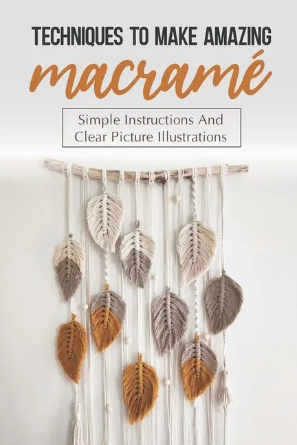 Techniques To Make Amazing Macramé: Simple Instructions And Clear Picture Illustrations: Tips To Create Macrame' Patterns - Paperback