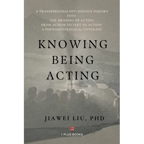 Knowing Being Acting: A Transpersonal Psychology Inquiry into The Meaning of Acting From Action to Text to Action, A Phenomenological Unveiling - Paperback