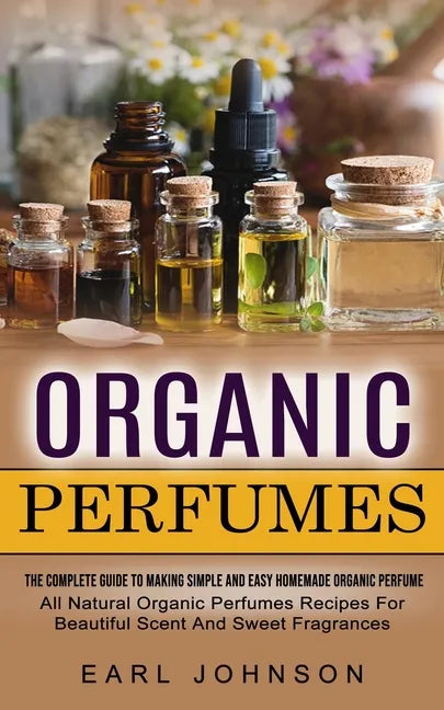 Organic Perfumes: The Complete Guide To Making Simple And Easy Homemade Organic Perfume (All Natural Organic Perfumes Recipes For Beautiful Scent And - Paperback