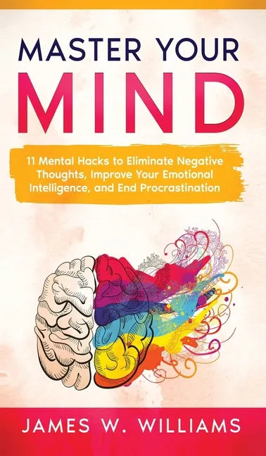 Master Your Mind: 11 Mental Hacks to Eliminate Negative Thoughts, Improve Your Emotional Intelligence, and End Procrastination - Hardcover