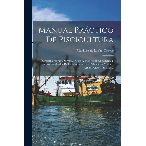 Manual Práctico De Piscicultura: Ó, Prontuario Para Servir De Guia Al Piscicultor En España, Y Á Los Empleados De La Administracion Pública En Nuestra - Paperback