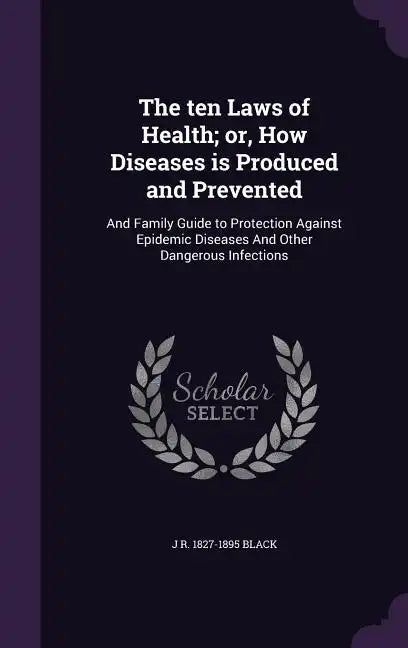 The ten Laws of Health; or, How Diseases is Produced and Prevented: And Family Guide to Protection Against Epidemic Diseases And Other Dangerous Infec - Hardcover