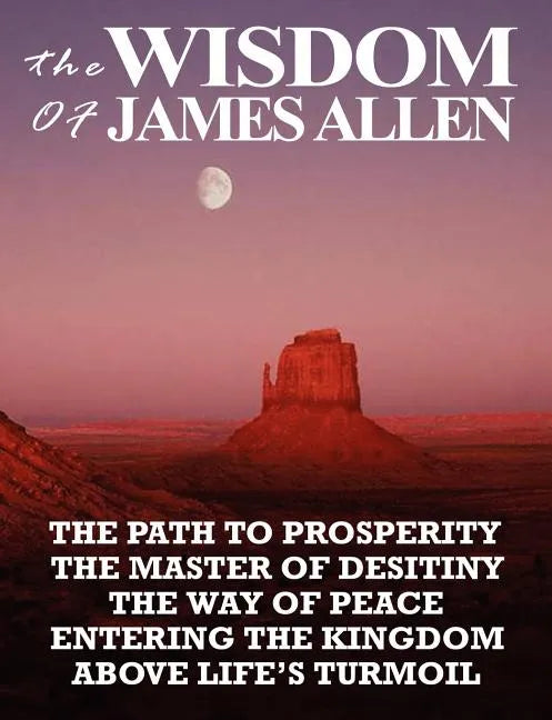 The Wisdom of James Allen: The Path to Prosperity, the Master of Desitiny, the Way of Peace, Entering the Kingdom, Above Life's Turmoil - Paperback