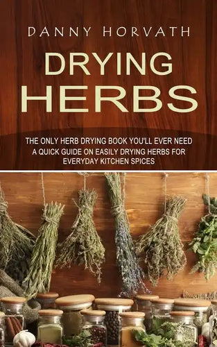 Drying Herbs: The Only Herb Drying Book You'll Ever Need (A Quick Guide on Easily Drying Herbs for Everyday Kitchen Spices) - Paperback
