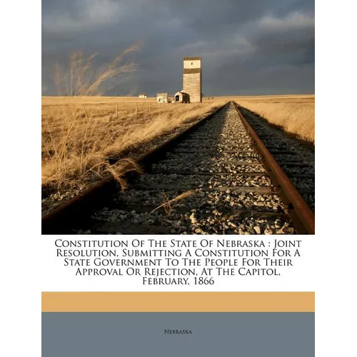 Constitution of the State of Nebraska: Joint Resolution, Submitting a Constitution for a State Government to the People for Their Approval or Rejectio - Paperback