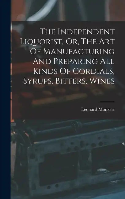 The Independent Liquorist, Or, The Art Of Manufacturing And Preparing All Kinds Of Cordials, Syrups, Bitters, Wines - Hardcover