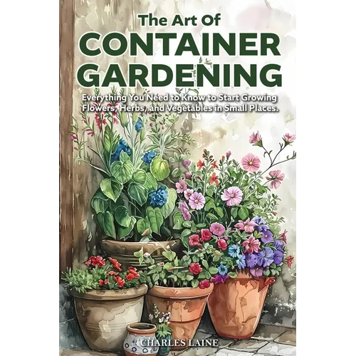 The Art of Container Gardening: Everything You Need to Know to Start Growing Flowers, Herbs, and Vegetables in Small Places - Paperback