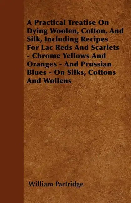 A Practical Treatise On Dying Woolen, Cotton, And Silk, Including Recipes For Lac Reds And Scarlets - Chrome Yellows And Oranges - And Prussian Blues - Paperback