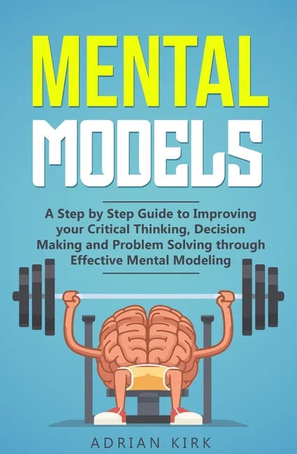 Mental Models: A Step by Step Guide to Improving your Critical Thinking, Decision Making and Problem Solving through Effective Mental Modeling - Paperback