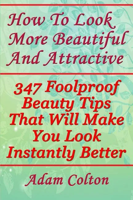 How To Look More Beautiful And Attractive: 347 Foolproof Beauty Tips That Will Make You Look Instantly Better - Paperback
