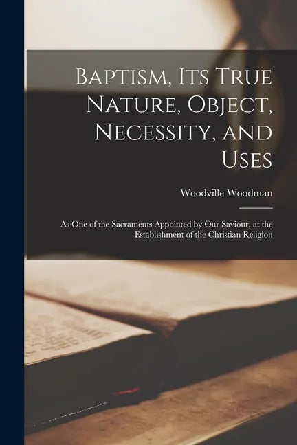 Baptism, Its True Nature, Object, Necessity, and Uses: as One of the Sacraments Appointed by Our Saviour, at the Establishment of the Christian Religi - Paperback