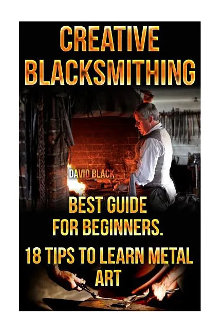 Creative Blacksmithing Best Guide For Beginners. 18 Tips To Learn Metal Art: (Blacksmith, How To Blacksmith, How To Blacksmithing, Metal Work, Knife M - Paperback