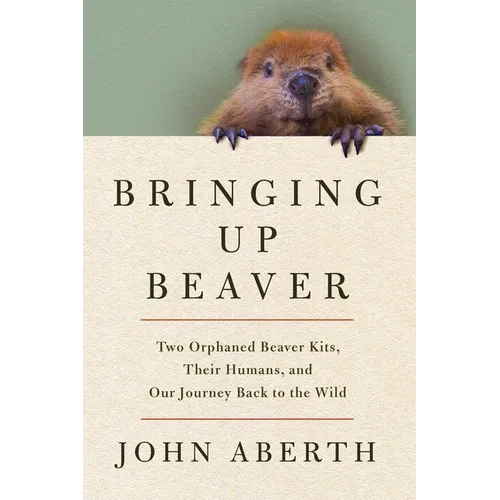 Bringing Up Beaver: Two Orphaned Beaver Kits, Their Humans, and Our Journey Back to the Wild - Hardcover