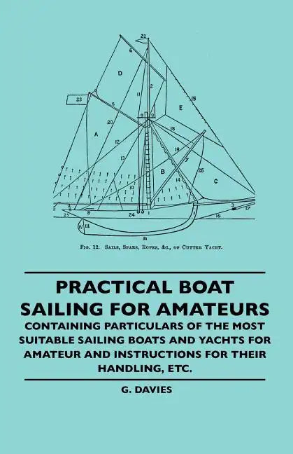 Practical Boat Sailing For Amateurs - Containing Particulars Of The Most Suitable Sailing Boats And Yachts For Amateur And Instructions For Their Hand - Paperback