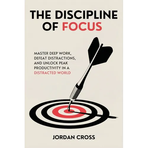 The Discipline of Focus: Master Deep Work, Defeat Distractions, and Unlock Peak Productivity in a Distracted World