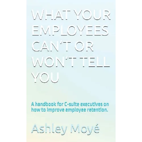 What Your Employees Can't or Won't Tell You: A handbook for C-suite executives on how to improve employee retention. - Hardcover
