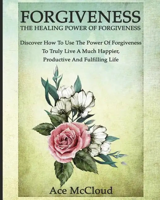 Forgiveness: The Healing Power Of Forgiveness: Discover How To Use The Power Of Forgiveness To Truly Live A Much Happier, Productive And Fulfilling Li - Paperback