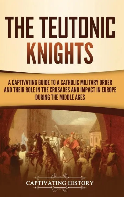 The Teutonic Knights: A Captivating Guide to a Catholic Military Order and Their Role in the Crusades and Impact in Europe during the Middle Ages - Hardcover