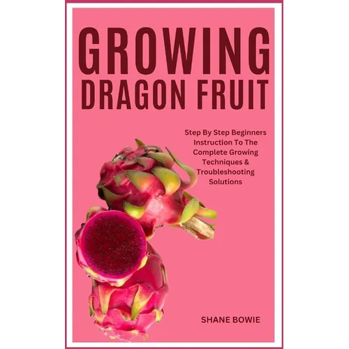 Growing Dragon Fruit: Step By Step Beginners Instruction To The Complete Growing Techniques & Troubleshooting Solutions - Paperback