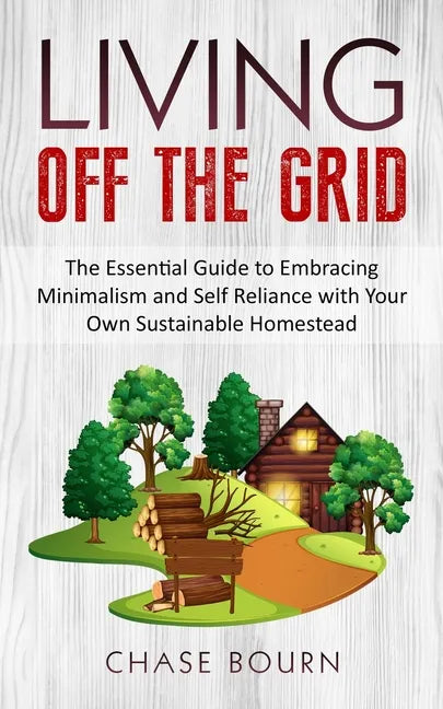 Living Off The Grid: The Essential Guide to Embracing Minimalism and Self Reliance with Your Own Sustainable Homestead - Paperback