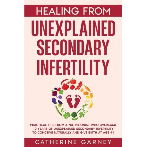 Healing from Unexplained Secondary Infertility: Practical Tips from a Nutritionist Who Overcame 10 Years of Unexplained Secondary Infertility to Conce