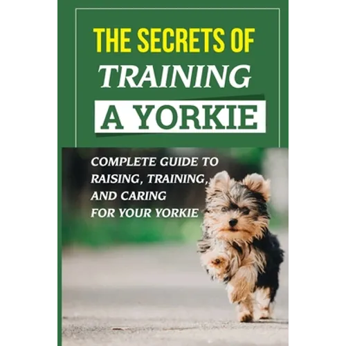 The Secrets Of Training A Yorkie: Complete Guide To Raising, Training, And Caring For Your Yorkie: How You Communicate Effectively With Your Yorkie - Paperback
