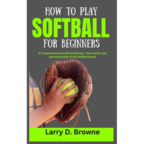 How to Play Softball for Beginners: A Comprehensive Guide to Mastery, Team Spirit, and Sportsmanship of the Softball Game - Paperback